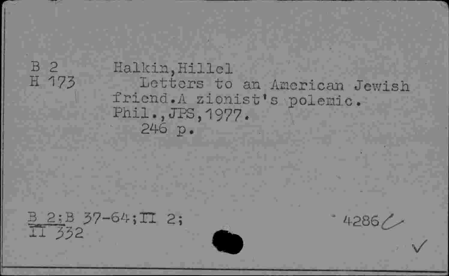 ﻿B 2
H 173
Halkin,Hillel
Letters to an American Jewish friend.A Zionist’s polemic.
Phil.,JPS,1977»
246 p.
B 2;B 37-64;H 2;
TT332
' 4286